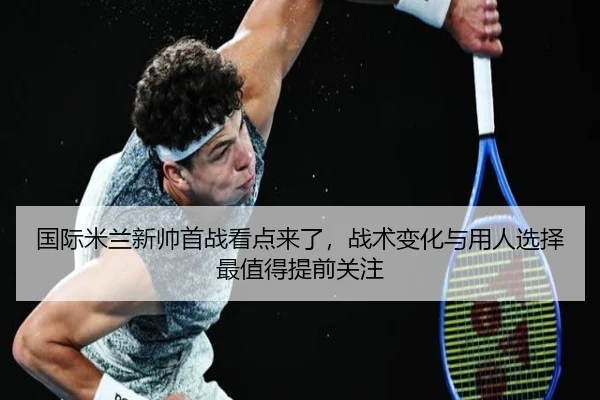 国际米兰新帅首战看点来了，战术变化与用人选择最值得提前关注 - kaiyun